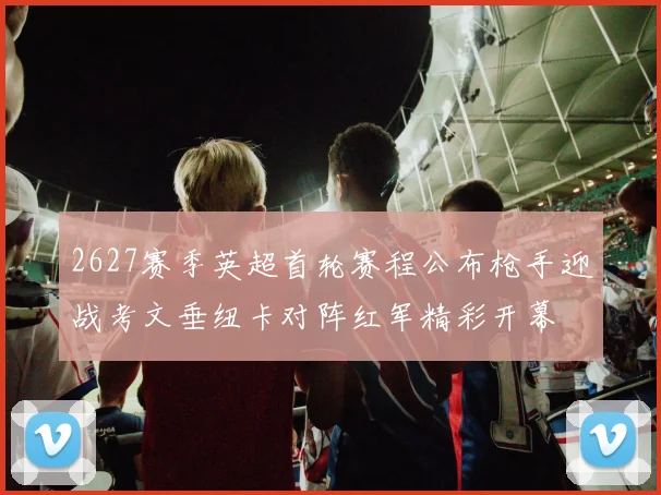 2627赛季英超首轮赛程公布枪手迎战考文垂纽卡对阵红军精彩开幕