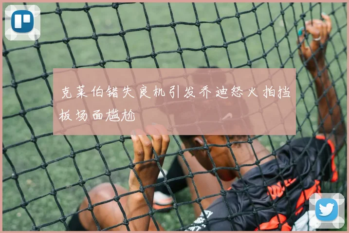 克莱伯错失良机引发乔迪怒火拍挡板场面尴尬