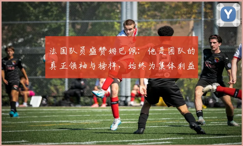 法国队员盛赞姆巴佩：他是团队的真正领袖与榜样，始终为集体利益考虑