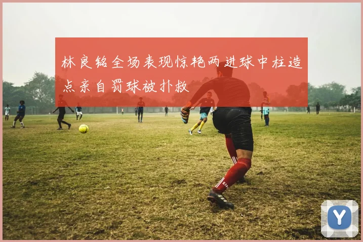 林良铭全场表现惊艳两进球中柱造点亲自罚球被扑救