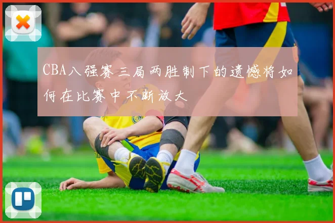 CBA八强赛三局两胜制下的遗憾将如何在比赛中不断放大