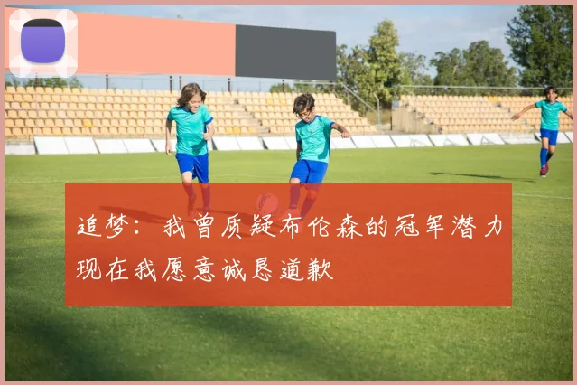 追梦：我曾质疑布伦森的冠军潜力现在我愿意诚恳道歉