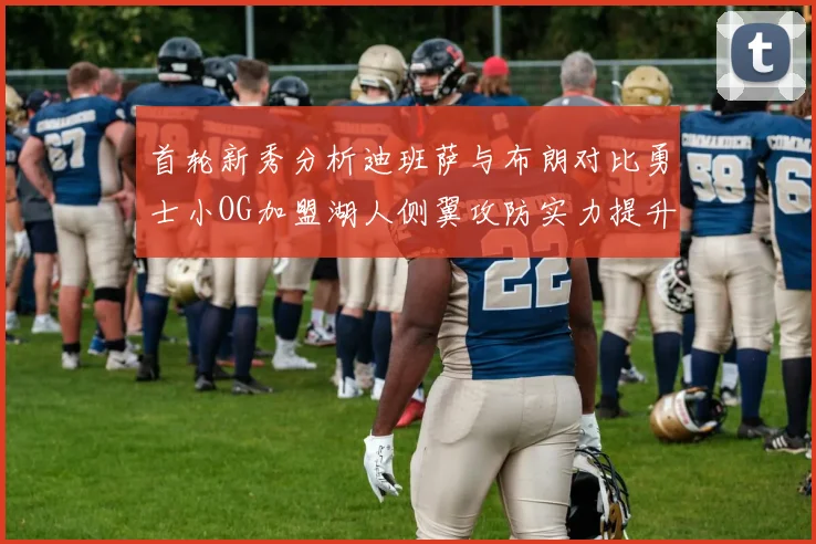 首轮新秀分析迪班萨与布朗对比勇士小OG加盟湖人侧翼攻防实力提升