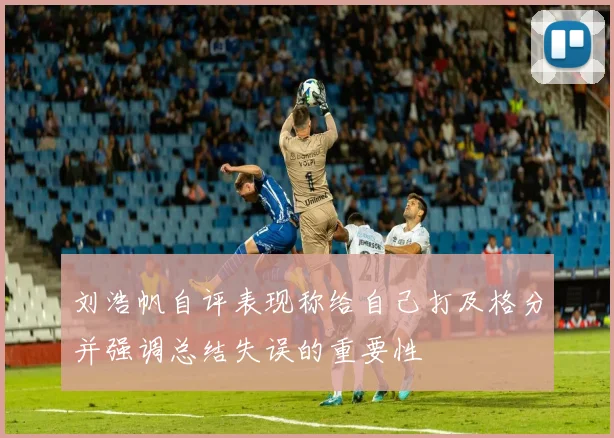 刘浩帆自评表现称给自己打及格分并强调总结失误的重要性
