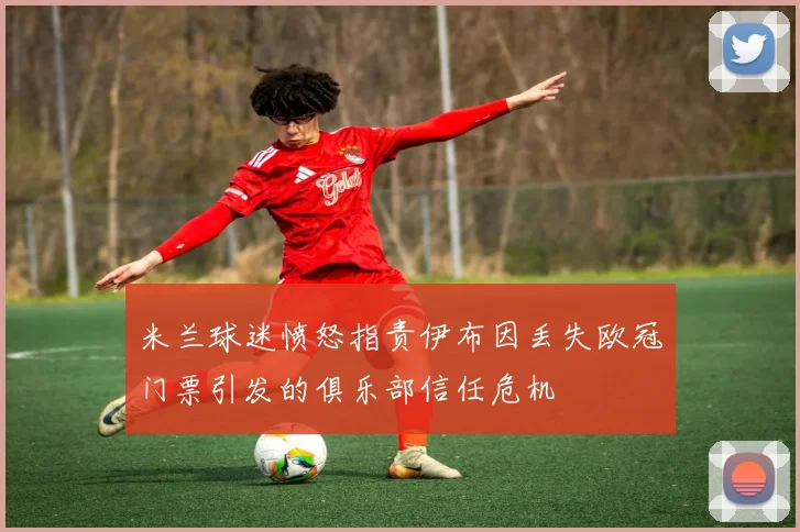 米兰球迷愤怒指责伊布因丢失欧冠门票引发的俱乐部信任危机