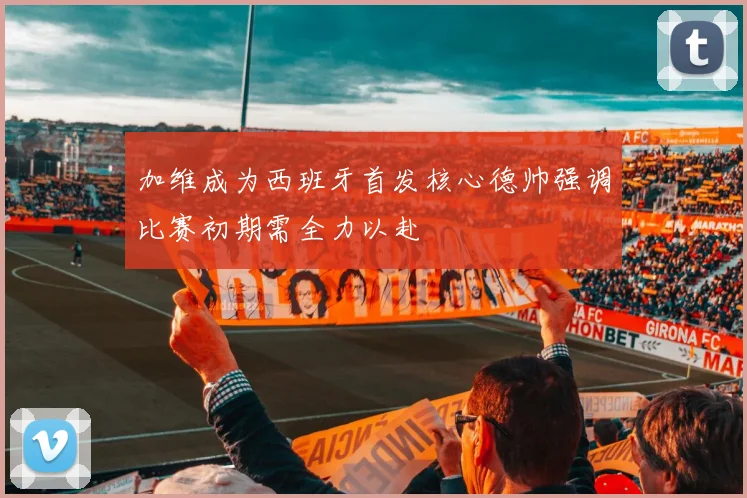加维成为西班牙首发核心德帅强调比赛初期需全力以赴
