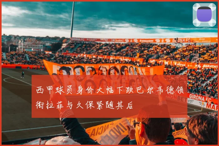 西甲球员身价大幅下跌巴尔韦德领衔拉菲与久保紧随其后