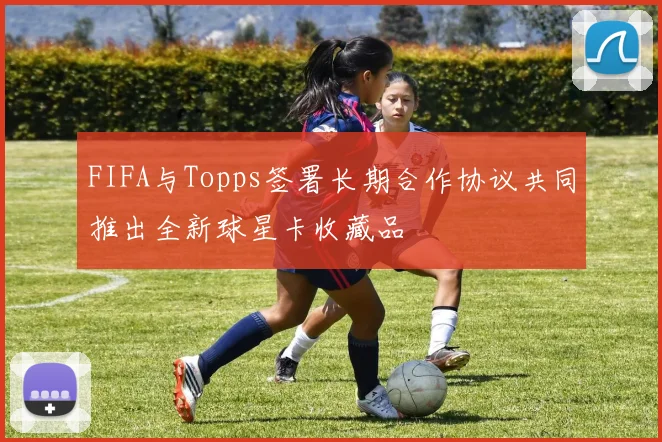 FIFA与Topps签署长期合作协议共同推出全新球星卡收藏品